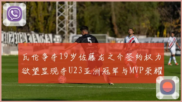 瓦伦争夺19岁佐藤龙之介签约权力欲望显现夺U23亚洲冠军与MVP荣耀