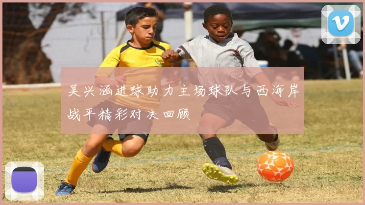 吴兴涵进球助力主场球队与西海岸战平精彩对决回顾