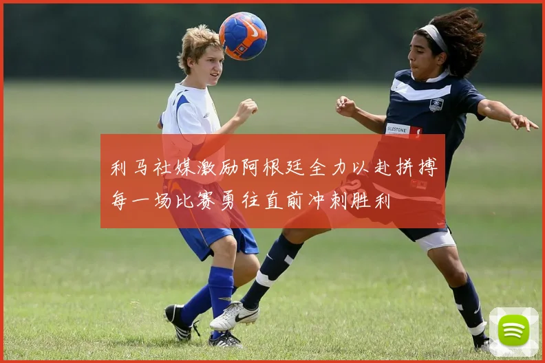 利马社媒激励阿根廷全力以赴拼搏每一场比赛勇往直前冲刺胜利