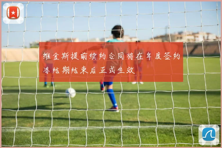 维金斯提前续约合同将在年度签约冻结期结束后正式生效
